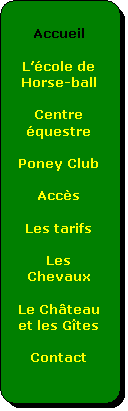 Organigramme : Alternative:  
Accueil
 
Lcole de Horse-ball
 
Centre questre
 
Poney Club
 
Accs
 
Les tarifs
 
Les Chevaux
 
Le Chteau et les Gtes
 
Contact


 
